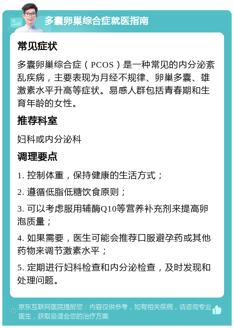 多囊卵巢综合症就医指南 常见症状 多囊卵巢综合症（PCOS）是一种常见的内分泌紊乱疾病，主要表现为月经不规律、卵巢多囊、雄激素水平升高等症状。易感人群包括青春期和生育年龄的女性。 推荐科室 妇科或内分泌科 调理要点 1. 控制体重，保持健康的生活方式； 2. 遵循低脂低糖饮食原则； 3. 可以考虑服用辅酶Q10等营养补充剂来提高卵泡质量； 4. 如果需要，医生可能会推荐口服避孕药或其他药物来调节激素水平； 5. 定期进行妇科检查和内分泌检查，及时发现和处理问题。