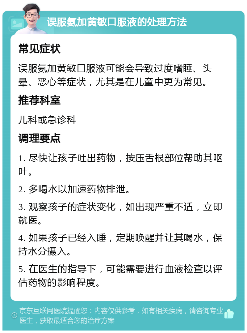 误服氨加黄敏口服液的处理方法 常见症状 误服氨加黄敏口服液可能会导致过度嗜睡、头晕、恶心等症状，尤其是在儿童中更为常见。 推荐科室 儿科或急诊科 调理要点 1. 尽快让孩子吐出药物，按压舌根部位帮助其呕吐。 2. 多喝水以加速药物排泄。 3. 观察孩子的症状变化，如出现严重不适，立即就医。 4. 如果孩子已经入睡，定期唤醒并让其喝水，保持水分摄入。 5. 在医生的指导下，可能需要进行血液检查以评估药物的影响程度。