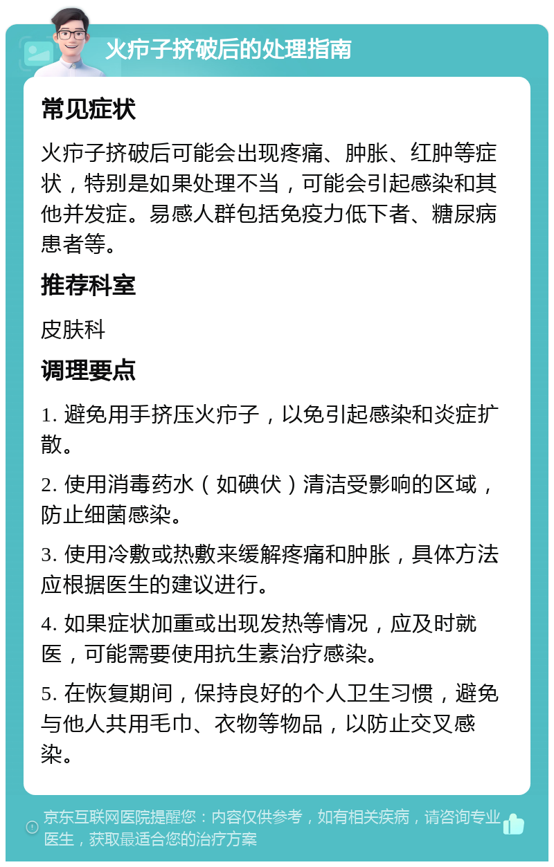 火疖子挤破后的处理指南 常见症状 火疖子挤破后可能会出现疼痛、肿胀、红肿等症状，特别是如果处理不当，可能会引起感染和其他并发症。易感人群包括免疫力低下者、糖尿病患者等。 推荐科室 皮肤科 调理要点 1. 避免用手挤压火疖子，以免引起感染和炎症扩散。 2. 使用消毒药水（如碘伏）清洁受影响的区域，防止细菌感染。 3. 使用冷敷或热敷来缓解疼痛和肿胀，具体方法应根据医生的建议进行。 4. 如果症状加重或出现发热等情况，应及时就医，可能需要使用抗生素治疗感染。 5. 在恢复期间，保持良好的个人卫生习惯，避免与他人共用毛巾、衣物等物品，以防止交叉感染。