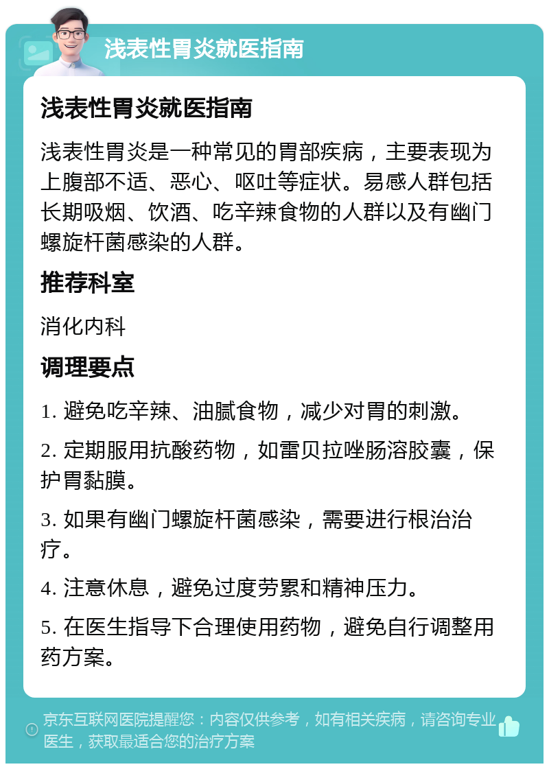 浅表性胃炎就医指南 浅表性胃炎就医指南 浅表性胃炎是一种常见的胃部疾病，主要表现为上腹部不适、恶心、呕吐等症状。易感人群包括长期吸烟、饮酒、吃辛辣食物的人群以及有幽门螺旋杆菌感染的人群。 推荐科室 消化内科 调理要点 1. 避免吃辛辣、油腻食物，减少对胃的刺激。 2. 定期服用抗酸药物，如雷贝拉唑肠溶胶囊，保护胃黏膜。 3. 如果有幽门螺旋杆菌感染，需要进行根治治疗。 4. 注意休息，避免过度劳累和精神压力。 5. 在医生指导下合理使用药物，避免自行调整用药方案。