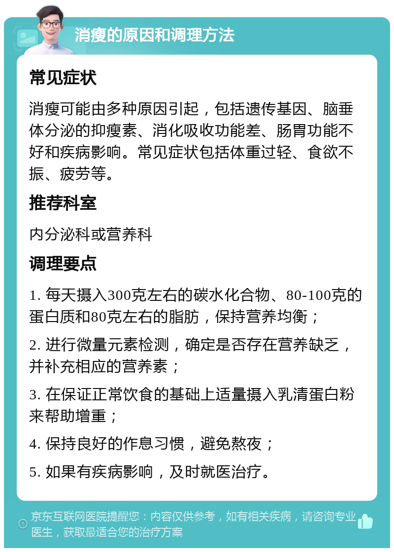 消瘦的原因和调理方法 常见症状 消瘦可能由多种原因引起，包括遗传基因、脑垂体分泌的抑瘦素、消化吸收功能差、肠胃功能不好和疾病影响。常见症状包括体重过轻、食欲不振、疲劳等。 推荐科室 内分泌科或营养科 调理要点 1. 每天摄入300克左右的碳水化合物、80-100克的蛋白质和80克左右的脂肪，保持营养均衡； 2. 进行微量元素检测，确定是否存在营养缺乏，并补充相应的营养素； 3. 在保证正常饮食的基础上适量摄入乳清蛋白粉来帮助增重； 4. 保持良好的作息习惯，避免熬夜； 5. 如果有疾病影响，及时就医治疗。