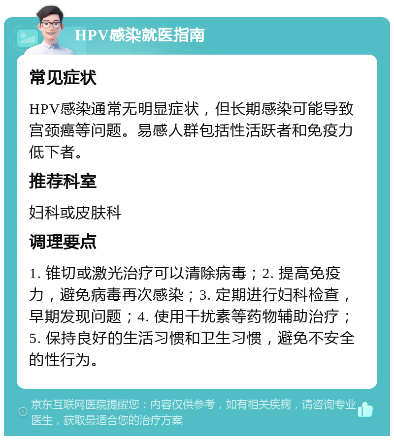 HPV感染就医指南 常见症状 HPV感染通常无明显症状，但长期感染可能导致宫颈癌等问题。易感人群包括性活跃者和免疫力低下者。 推荐科室 妇科或皮肤科 调理要点 1. 锥切或激光治疗可以清除病毒；2. 提高免疫力，避免病毒再次感染；3. 定期进行妇科检查，早期发现问题；4. 使用干扰素等药物辅助治疗；5. 保持良好的生活习惯和卫生习惯，避免不安全的性行为。