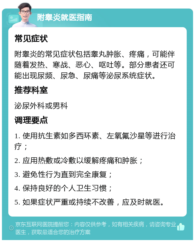 附睾炎就医指南 常见症状 附睾炎的常见症状包括睾丸肿胀、疼痛，可能伴随着发热、寒战、恶心、呕吐等。部分患者还可能出现尿频、尿急、尿痛等泌尿系统症状。 推荐科室 泌尿外科或男科 调理要点 1. 使用抗生素如多西环素、左氧氟沙星等进行治疗； 2. 应用热敷或冷敷以缓解疼痛和肿胀； 3. 避免性行为直到完全康复； 4. 保持良好的个人卫生习惯； 5. 如果症状严重或持续不改善，应及时就医。