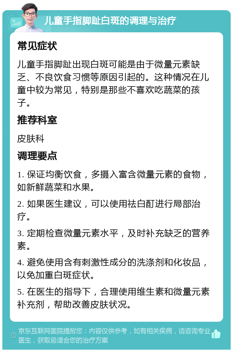 儿童手指脚趾白斑的调理与治疗 常见症状 儿童手指脚趾出现白斑可能是由于微量元素缺乏、不良饮食习惯等原因引起的。这种情况在儿童中较为常见，特别是那些不喜欢吃蔬菜的孩子。 推荐科室 皮肤科 调理要点 1. 保证均衡饮食，多摄入富含微量元素的食物，如新鲜蔬菜和水果。 2. 如果医生建议，可以使用祛白酊进行局部治疗。 3. 定期检查微量元素水平，及时补充缺乏的营养素。 4. 避免使用含有刺激性成分的洗涤剂和化妆品，以免加重白斑症状。 5. 在医生的指导下，合理使用维生素和微量元素补充剂，帮助改善皮肤状况。