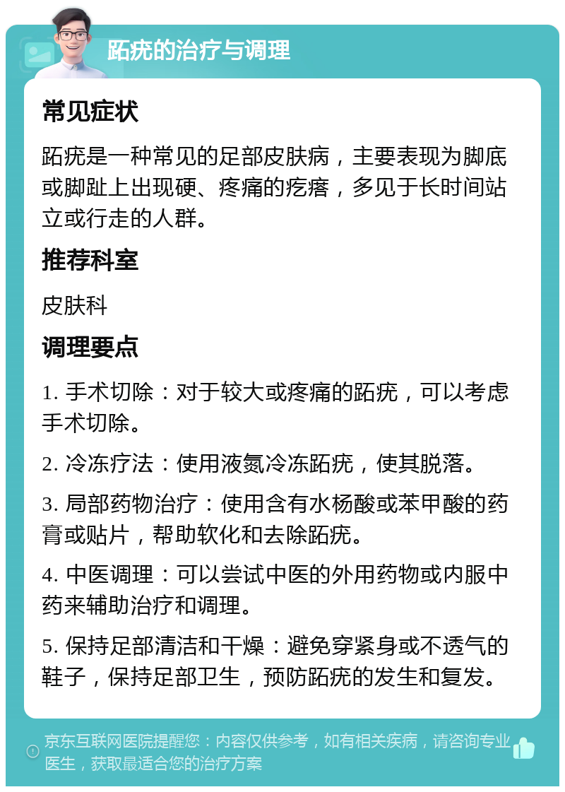 跖疣的治疗与调理 常见症状 跖疣是一种常见的足部皮肤病，主要表现为脚底或脚趾上出现硬、疼痛的疙瘩，多见于长时间站立或行走的人群。 推荐科室 皮肤科 调理要点 1. 手术切除：对于较大或疼痛的跖疣，可以考虑手术切除。 2. 冷冻疗法：使用液氮冷冻跖疣，使其脱落。 3. 局部药物治疗：使用含有水杨酸或苯甲酸的药膏或贴片，帮助软化和去除跖疣。 4. 中医调理：可以尝试中医的外用药物或内服中药来辅助治疗和调理。 5. 保持足部清洁和干燥：避免穿紧身或不透气的鞋子，保持足部卫生，预防跖疣的发生和复发。