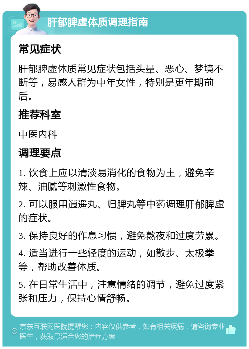 肝郁脾虚体质调理指南 常见症状 肝郁脾虚体质常见症状包括头晕、恶心、梦境不断等，易感人群为中年女性，特别是更年期前后。 推荐科室 中医内科 调理要点 1. 饮食上应以清淡易消化的食物为主，避免辛辣、油腻等刺激性食物。 2. 可以服用逍遥丸、归脾丸等中药调理肝郁脾虚的症状。 3. 保持良好的作息习惯，避免熬夜和过度劳累。 4. 适当进行一些轻度的运动，如散步、太极拳等，帮助改善体质。 5. 在日常生活中，注意情绪的调节，避免过度紧张和压力，保持心情舒畅。