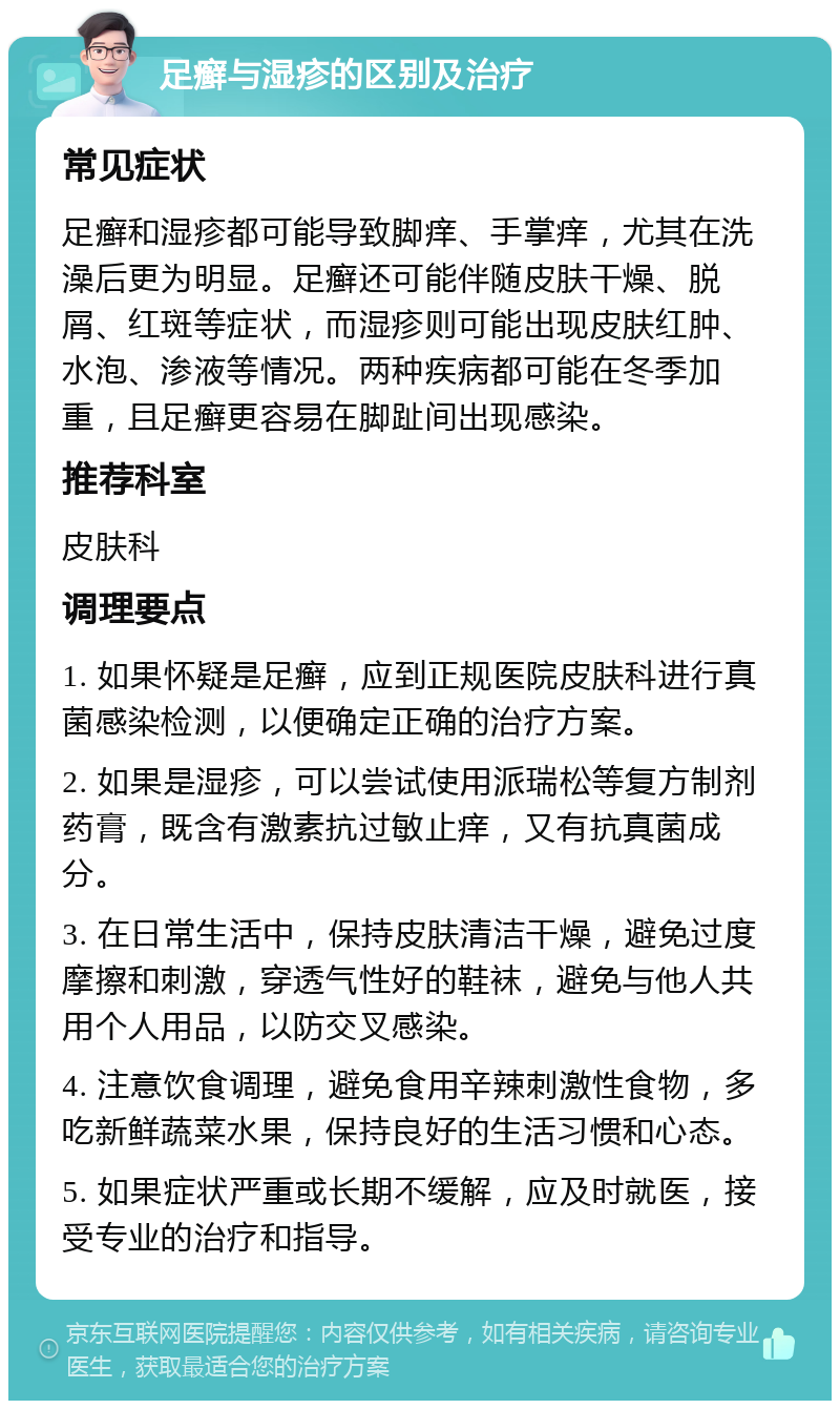 足癣与湿疹的区别及治疗 常见症状 足癣和湿疹都可能导致脚痒、手掌痒，尤其在洗澡后更为明显。足癣还可能伴随皮肤干燥、脱屑、红斑等症状，而湿疹则可能出现皮肤红肿、水泡、渗液等情况。两种疾病都可能在冬季加重，且足癣更容易在脚趾间出现感染。 推荐科室 皮肤科 调理要点 1. 如果怀疑是足癣，应到正规医院皮肤科进行真菌感染检测，以便确定正确的治疗方案。 2. 如果是湿疹，可以尝试使用派瑞松等复方制剂药膏，既含有激素抗过敏止痒，又有抗真菌成分。 3. 在日常生活中，保持皮肤清洁干燥，避免过度摩擦和刺激，穿透气性好的鞋袜，避免与他人共用个人用品，以防交叉感染。 4. 注意饮食调理，避免食用辛辣刺激性食物，多吃新鲜蔬菜水果，保持良好的生活习惯和心态。 5. 如果症状严重或长期不缓解，应及时就医，接受专业的治疗和指导。