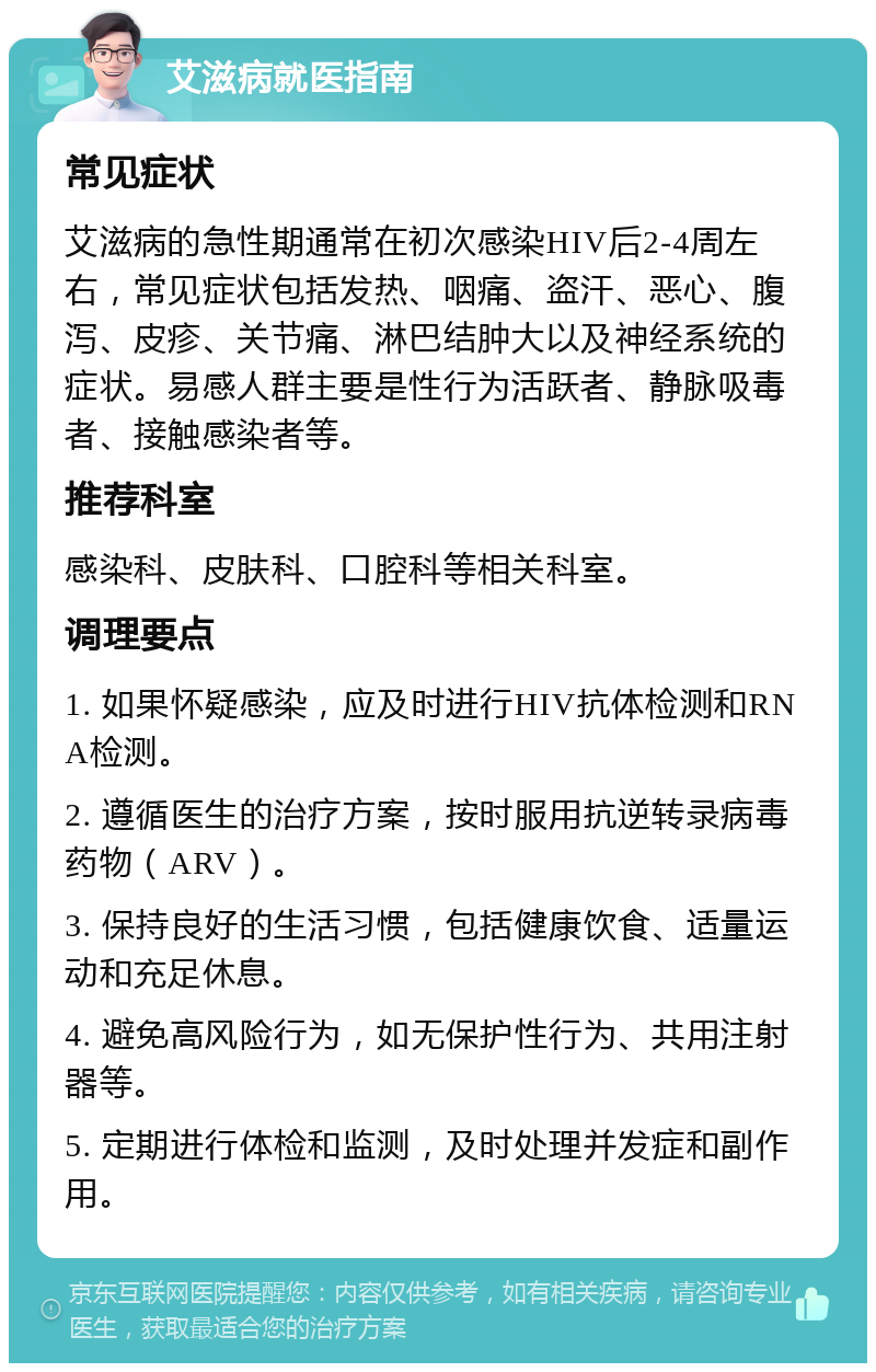 艾滋病就医指南 常见症状 艾滋病的急性期通常在初次感染HIV后2-4周左右，常见症状包括发热、咽痛、盗汗、恶心、腹泻、皮疹、关节痛、淋巴结肿大以及神经系统的症状。易感人群主要是性行为活跃者、静脉吸毒者、接触感染者等。 推荐科室 感染科、皮肤科、口腔科等相关科室。 调理要点 1. 如果怀疑感染，应及时进行HIV抗体检测和RNA检测。 2. 遵循医生的治疗方案，按时服用抗逆转录病毒药物（ARV）。 3. 保持良好的生活习惯，包括健康饮食、适量运动和充足休息。 4. 避免高风险行为，如无保护性行为、共用注射器等。 5. 定期进行体检和监测，及时处理并发症和副作用。