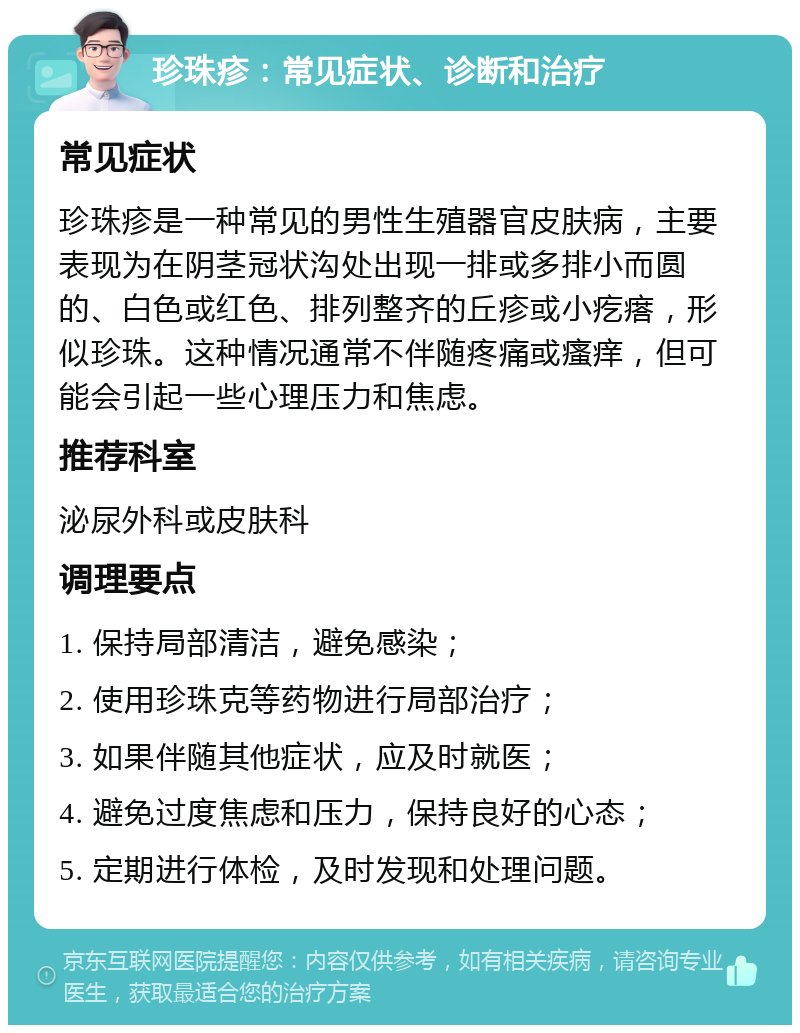 珍珠疹：常见症状、诊断和治疗 常见症状 珍珠疹是一种常见的男性生殖器官皮肤病，主要表现为在阴茎冠状沟处出现一排或多排小而圆的、白色或红色、排列整齐的丘疹或小疙瘩，形似珍珠。这种情况通常不伴随疼痛或瘙痒，但可能会引起一些心理压力和焦虑。 推荐科室 泌尿外科或皮肤科 调理要点 1. 保持局部清洁，避免感染； 2. 使用珍珠克等药物进行局部治疗； 3. 如果伴随其他症状，应及时就医； 4. 避免过度焦虑和压力，保持良好的心态； 5. 定期进行体检，及时发现和处理问题。