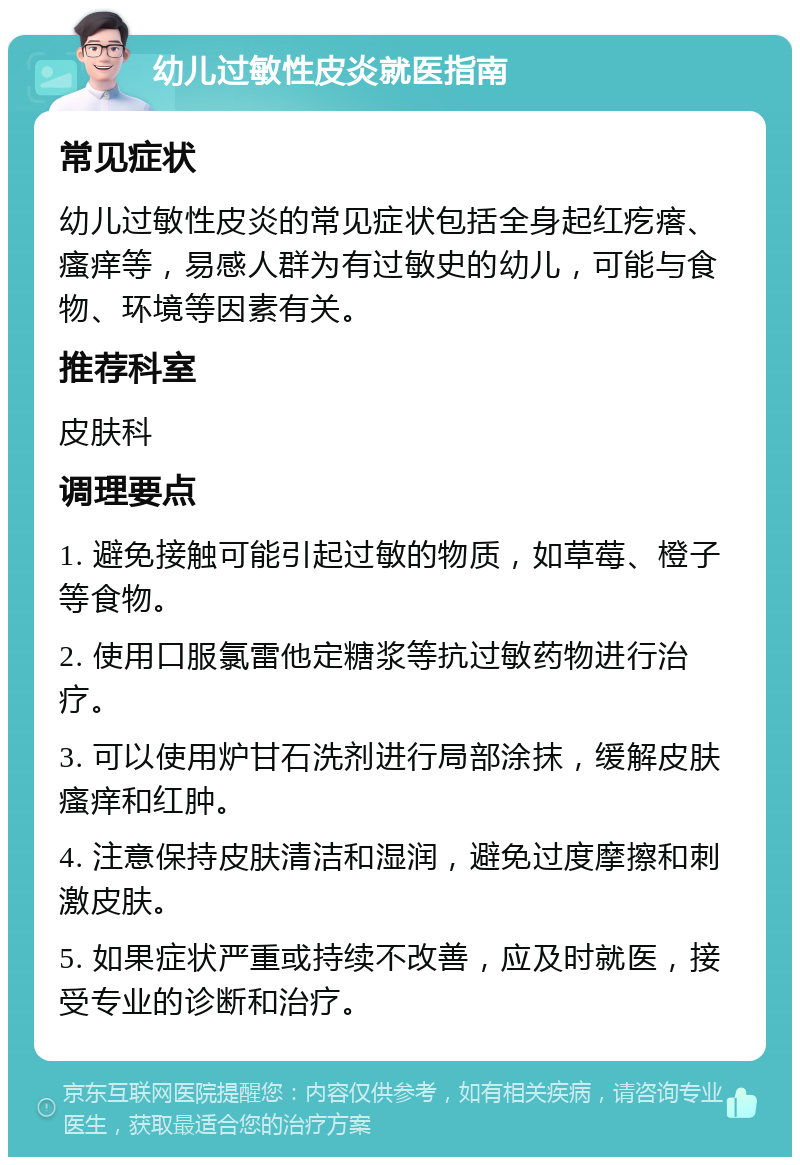 幼儿过敏性皮炎就医指南 常见症状 幼儿过敏性皮炎的常见症状包括全身起红疙瘩、瘙痒等，易感人群为有过敏史的幼儿，可能与食物、环境等因素有关。 推荐科室 皮肤科 调理要点 1. 避免接触可能引起过敏的物质，如草莓、橙子等食物。 2. 使用口服氯雷他定糖浆等抗过敏药物进行治疗。 3. 可以使用炉甘石洗剂进行局部涂抹，缓解皮肤瘙痒和红肿。 4. 注意保持皮肤清洁和湿润，避免过度摩擦和刺激皮肤。 5. 如果症状严重或持续不改善，应及时就医，接受专业的诊断和治疗。