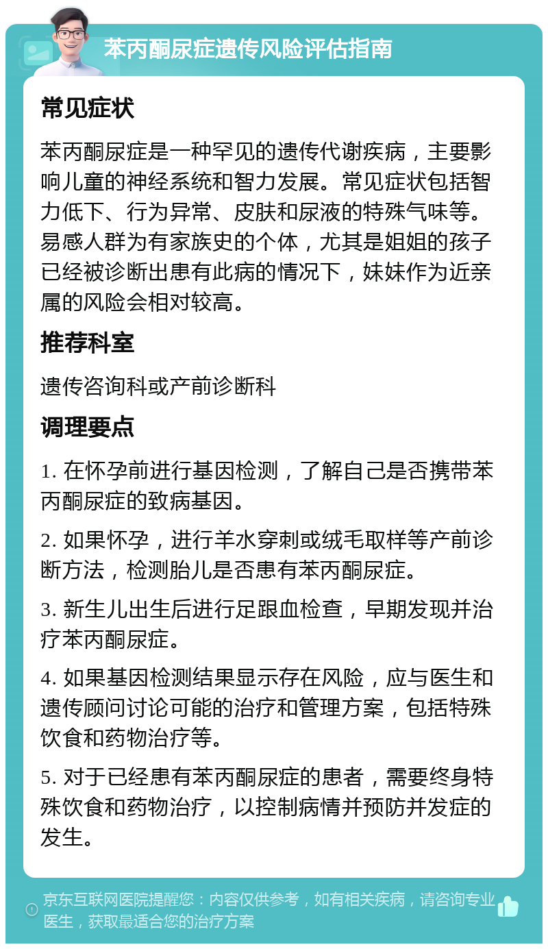 苯丙酮尿症遗传风险评估指南 常见症状 苯丙酮尿症是一种罕见的遗传代谢疾病，主要影响儿童的神经系统和智力发展。常见症状包括智力低下、行为异常、皮肤和尿液的特殊气味等。易感人群为有家族史的个体，尤其是姐姐的孩子已经被诊断出患有此病的情况下，妹妹作为近亲属的风险会相对较高。 推荐科室 遗传咨询科或产前诊断科 调理要点 1. 在怀孕前进行基因检测，了解自己是否携带苯丙酮尿症的致病基因。 2. 如果怀孕，进行羊水穿刺或绒毛取样等产前诊断方法，检测胎儿是否患有苯丙酮尿症。 3. 新生儿出生后进行足跟血检查，早期发现并治疗苯丙酮尿症。 4. 如果基因检测结果显示存在风险，应与医生和遗传顾问讨论可能的治疗和管理方案，包括特殊饮食和药物治疗等。 5. 对于已经患有苯丙酮尿症的患者，需要终身特殊饮食和药物治疗，以控制病情并预防并发症的发生。