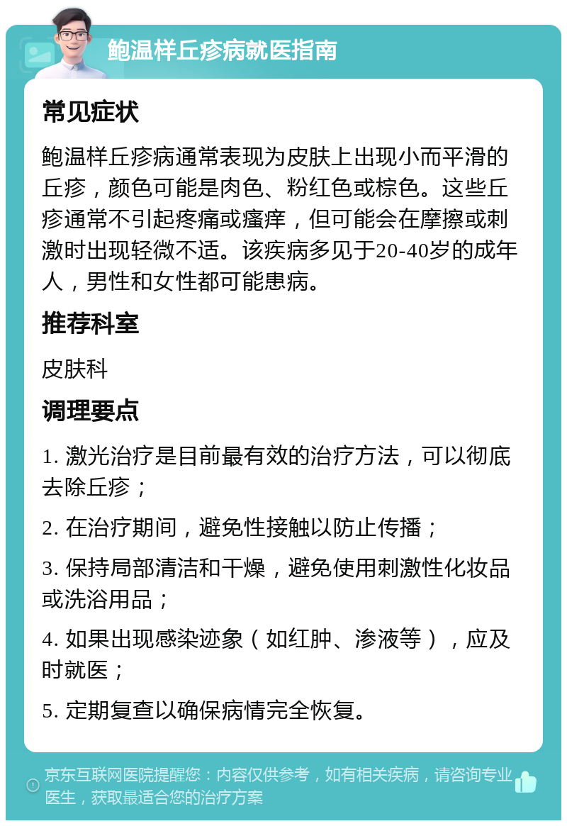 鲍温样丘疹病就医指南 常见症状 鲍温样丘疹病通常表现为皮肤上出现小而平滑的丘疹，颜色可能是肉色、粉红色或棕色。这些丘疹通常不引起疼痛或瘙痒，但可能会在摩擦或刺激时出现轻微不适。该疾病多见于20-40岁的成年人，男性和女性都可能患病。 推荐科室 皮肤科 调理要点 1. 激光治疗是目前最有效的治疗方法，可以彻底去除丘疹； 2. 在治疗期间，避免性接触以防止传播； 3. 保持局部清洁和干燥，避免使用刺激性化妆品或洗浴用品； 4. 如果出现感染迹象（如红肿、渗液等），应及时就医； 5. 定期复查以确保病情完全恢复。