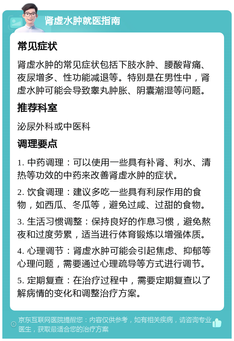 肾虚水肿就医指南 常见症状 肾虚水肿的常见症状包括下肢水肿、腰酸背痛、夜尿增多、性功能减退等。特别是在男性中，肾虚水肿可能会导致睾丸肿胀、阴囊潮湿等问题。 推荐科室 泌尿外科或中医科 调理要点 1. 中药调理：可以使用一些具有补肾、利水、清热等功效的中药来改善肾虚水肿的症状。 2. 饮食调理：建议多吃一些具有利尿作用的食物，如西瓜、冬瓜等，避免过咸、过甜的食物。 3. 生活习惯调整：保持良好的作息习惯，避免熬夜和过度劳累，适当进行体育锻炼以增强体质。 4. 心理调节：肾虚水肿可能会引起焦虑、抑郁等心理问题，需要通过心理疏导等方式进行调节。 5. 定期复查：在治疗过程中，需要定期复查以了解病情的变化和调整治疗方案。