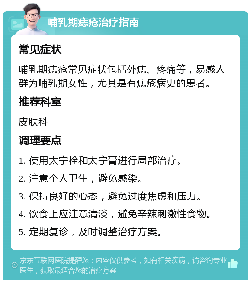 哺乳期痣疮治疗指南 常见症状 哺乳期痣疮常见症状包括外痣、疼痛等，易感人群为哺乳期女性，尤其是有痣疮病史的患者。 推荐科室 皮肤科 调理要点 1. 使用太宁栓和太宁膏进行局部治疗。 2. 注意个人卫生，避免感染。 3. 保持良好的心态，避免过度焦虑和压力。 4. 饮食上应注意清淡，避免辛辣刺激性食物。 5. 定期复诊，及时调整治疗方案。