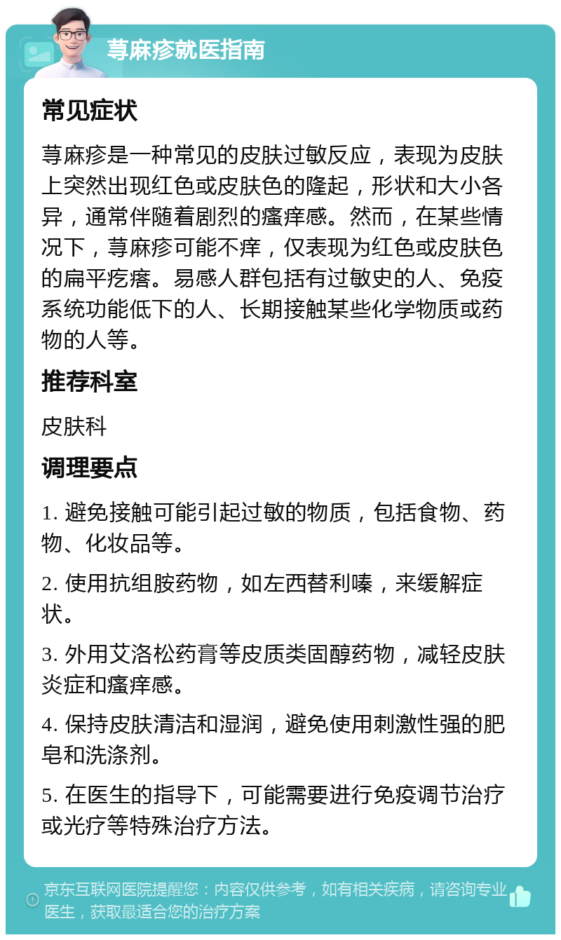 荨麻疹就医指南 常见症状 荨麻疹是一种常见的皮肤过敏反应，表现为皮肤上突然出现红色或皮肤色的隆起，形状和大小各异，通常伴随着剧烈的瘙痒感。然而，在某些情况下，荨麻疹可能不痒，仅表现为红色或皮肤色的扁平疙瘩。易感人群包括有过敏史的人、免疫系统功能低下的人、长期接触某些化学物质或药物的人等。 推荐科室 皮肤科 调理要点 1. 避免接触可能引起过敏的物质，包括食物、药物、化妆品等。 2. 使用抗组胺药物，如左西替利嗪，来缓解症状。 3. 外用艾洛松药膏等皮质类固醇药物，减轻皮肤炎症和瘙痒感。 4. 保持皮肤清洁和湿润，避免使用刺激性强的肥皂和洗涤剂。 5. 在医生的指导下，可能需要进行免疫调节治疗或光疗等特殊治疗方法。