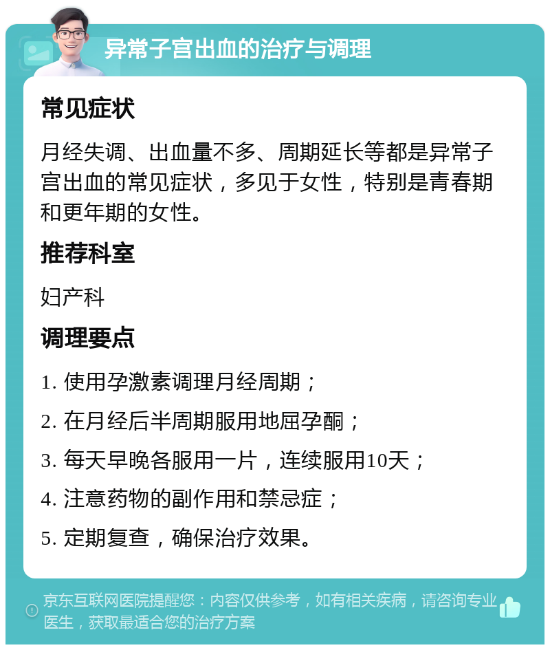 异常子宫出血的治疗与调理 常见症状 月经失调、出血量不多、周期延长等都是异常子宫出血的常见症状，多见于女性，特别是青春期和更年期的女性。 推荐科室 妇产科 调理要点 1. 使用孕激素调理月经周期； 2. 在月经后半周期服用地屈孕酮； 3. 每天早晚各服用一片，连续服用10天； 4. 注意药物的副作用和禁忌症； 5. 定期复查，确保治疗效果。