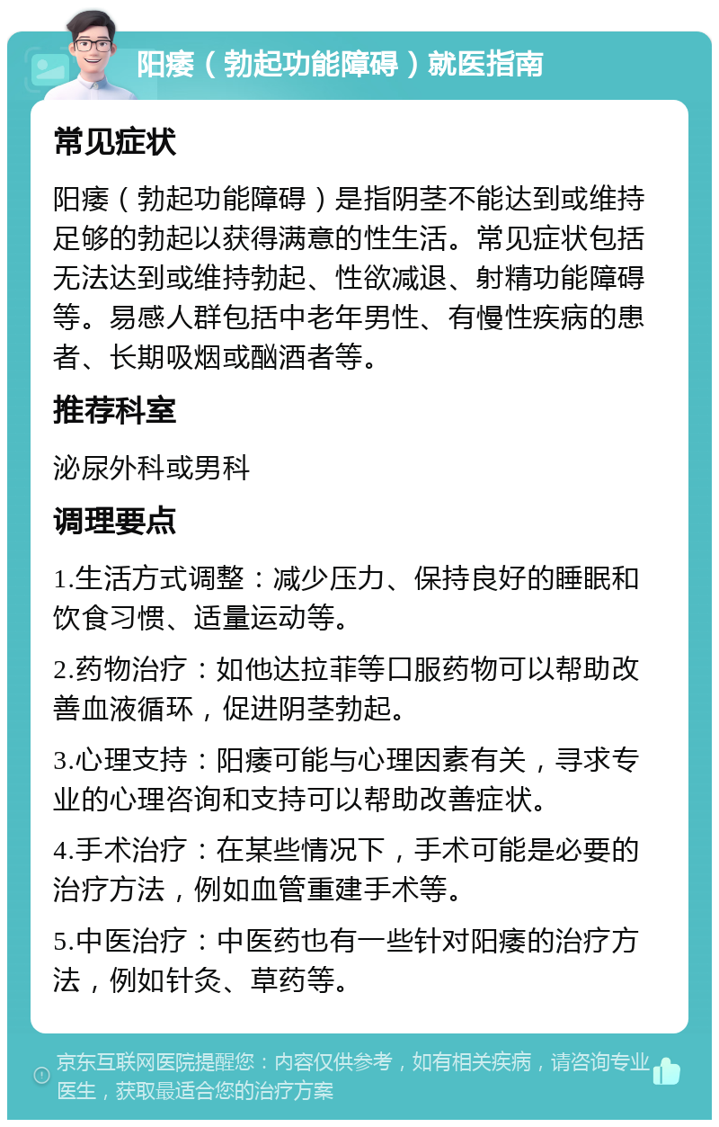 阳痿（勃起功能障碍）就医指南 常见症状 阳痿（勃起功能障碍）是指阴茎不能达到或维持足够的勃起以获得满意的性生活。常见症状包括无法达到或维持勃起、性欲减退、射精功能障碍等。易感人群包括中老年男性、有慢性疾病的患者、长期吸烟或酗酒者等。 推荐科室 泌尿外科或男科 调理要点 1.生活方式调整：减少压力、保持良好的睡眠和饮食习惯、适量运动等。 2.药物治疗：如他达拉菲等口服药物可以帮助改善血液循环，促进阴茎勃起。 3.心理支持：阳痿可能与心理因素有关，寻求专业的心理咨询和支持可以帮助改善症状。 4.手术治疗：在某些情况下，手术可能是必要的治疗方法，例如血管重建手术等。 5.中医治疗：中医药也有一些针对阳痿的治疗方法，例如针灸、草药等。