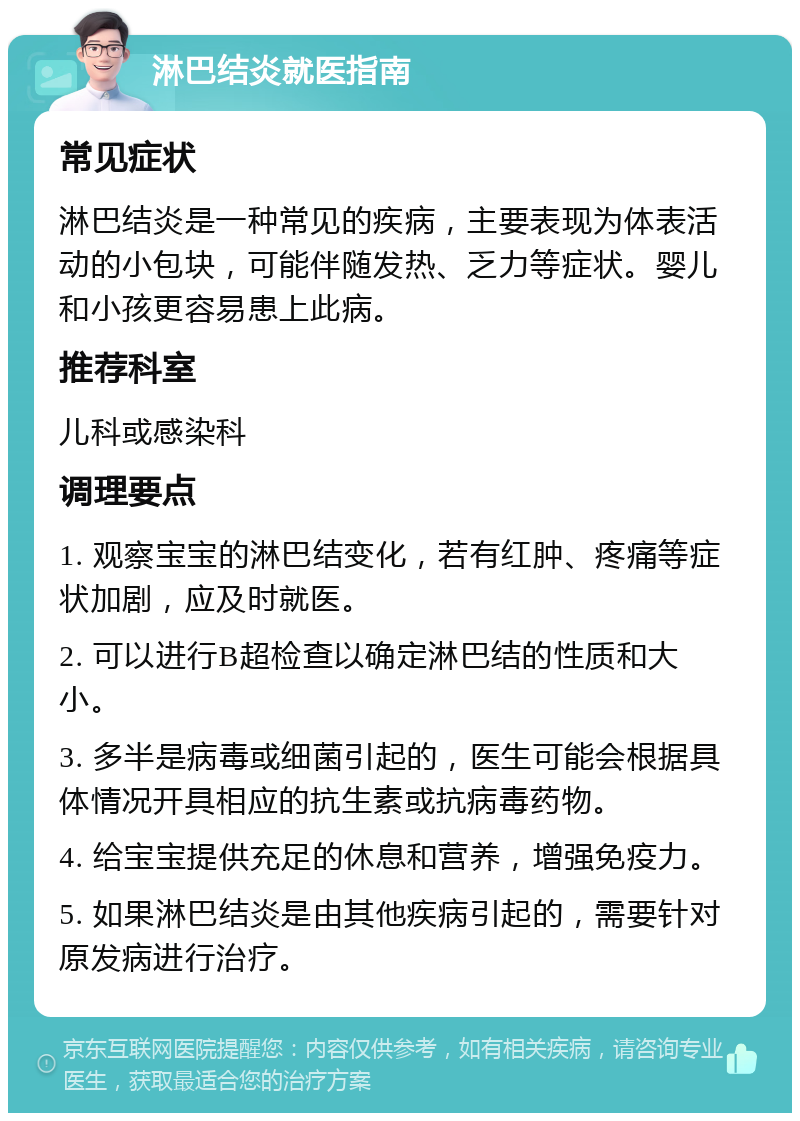 淋巴结炎就医指南 常见症状 淋巴结炎是一种常见的疾病，主要表现为体表活动的小包块，可能伴随发热、乏力等症状。婴儿和小孩更容易患上此病。 推荐科室 儿科或感染科 调理要点 1. 观察宝宝的淋巴结变化，若有红肿、疼痛等症状加剧，应及时就医。 2. 可以进行B超检查以确定淋巴结的性质和大小。 3. 多半是病毒或细菌引起的，医生可能会根据具体情况开具相应的抗生素或抗病毒药物。 4. 给宝宝提供充足的休息和营养，增强免疫力。 5. 如果淋巴结炎是由其他疾病引起的，需要针对原发病进行治疗。