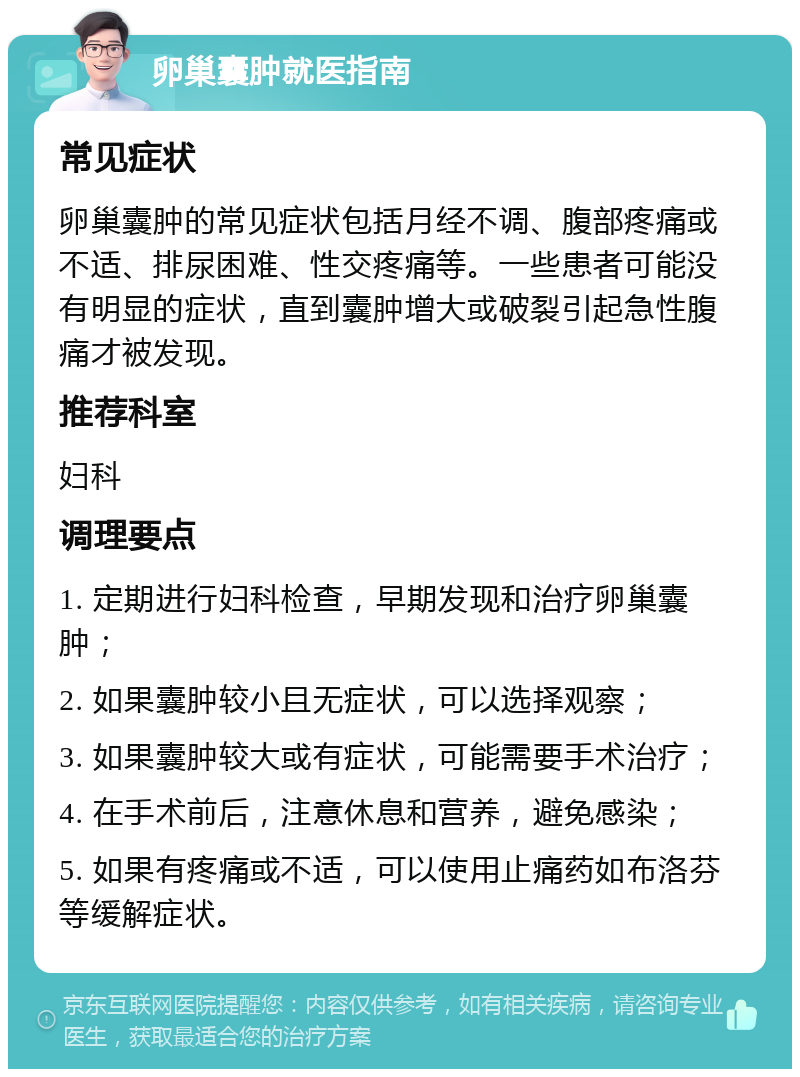 卵巢囊肿就医指南 常见症状 卵巢囊肿的常见症状包括月经不调、腹部疼痛或不适、排尿困难、性交疼痛等。一些患者可能没有明显的症状，直到囊肿增大或破裂引起急性腹痛才被发现。 推荐科室 妇科 调理要点 1. 定期进行妇科检查，早期发现和治疗卵巢囊肿； 2. 如果囊肿较小且无症状，可以选择观察； 3. 如果囊肿较大或有症状，可能需要手术治疗； 4. 在手术前后，注意休息和营养，避免感染； 5. 如果有疼痛或不适，可以使用止痛药如布洛芬等缓解症状。