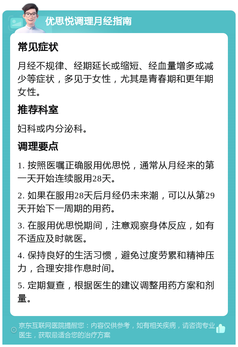 优思悦调理月经指南 常见症状 月经不规律、经期延长或缩短、经血量增多或减少等症状，多见于女性，尤其是青春期和更年期女性。 推荐科室 妇科或内分泌科。 调理要点 1. 按照医嘱正确服用优思悦，通常从月经来的第一天开始连续服用28天。 2. 如果在服用28天后月经仍未来潮，可以从第29天开始下一周期的用药。 3. 在服用优思悦期间，注意观察身体反应，如有不适应及时就医。 4. 保持良好的生活习惯，避免过度劳累和精神压力，合理安排作息时间。 5. 定期复查，根据医生的建议调整用药方案和剂量。