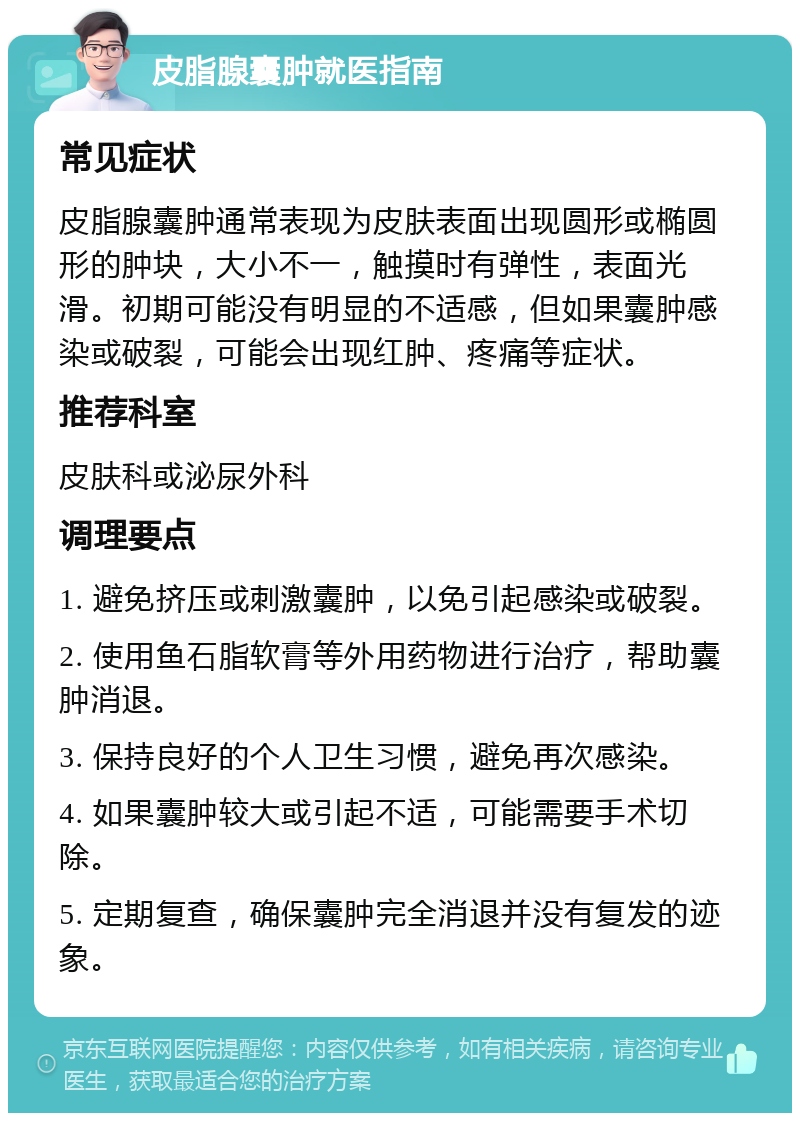 皮脂腺囊肿就医指南 常见症状 皮脂腺囊肿通常表现为皮肤表面出现圆形或椭圆形的肿块，大小不一，触摸时有弹性，表面光滑。初期可能没有明显的不适感，但如果囊肿感染或破裂，可能会出现红肿、疼痛等症状。 推荐科室 皮肤科或泌尿外科 调理要点 1. 避免挤压或刺激囊肿，以免引起感染或破裂。 2. 使用鱼石脂软膏等外用药物进行治疗，帮助囊肿消退。 3. 保持良好的个人卫生习惯，避免再次感染。 4. 如果囊肿较大或引起不适，可能需要手术切除。 5. 定期复查，确保囊肿完全消退并没有复发的迹象。