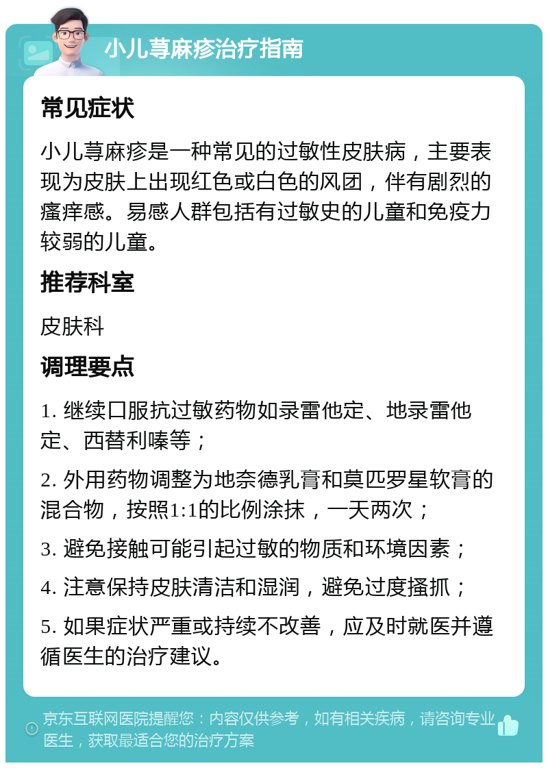 小儿荨麻疹治疗指南 常见症状 小儿荨麻疹是一种常见的过敏性皮肤病，主要表现为皮肤上出现红色或白色的风团，伴有剧烈的瘙痒感。易感人群包括有过敏史的儿童和免疫力较弱的儿童。 推荐科室 皮肤科 调理要点 1. 继续口服抗过敏药物如录雷他定、地录雷他定、西替利嗪等； 2. 外用药物调整为地奈德乳膏和莫匹罗星软膏的混合物，按照1:1的比例涂抹，一天两次； 3. 避免接触可能引起过敏的物质和环境因素； 4. 注意保持皮肤清洁和湿润，避免过度搔抓； 5. 如果症状严重或持续不改善，应及时就医并遵循医生的治疗建议。