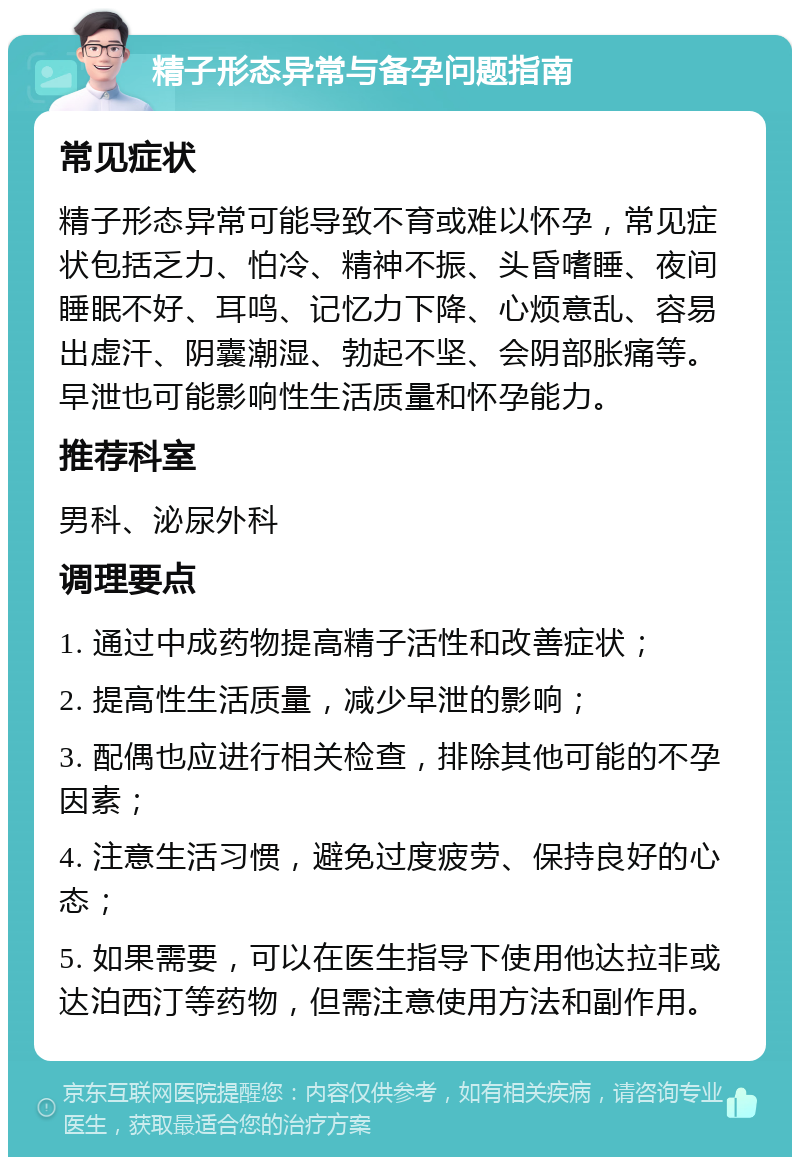 精子形态异常与备孕问题指南 常见症状 精子形态异常可能导致不育或难以怀孕，常见症状包括乏力、怕冷、精神不振、头昏嗜睡、夜间睡眠不好、耳鸣、记忆力下降、心烦意乱、容易出虚汗、阴囊潮湿、勃起不坚、会阴部胀痛等。早泄也可能影响性生活质量和怀孕能力。 推荐科室 男科、泌尿外科 调理要点 1. 通过中成药物提高精子活性和改善症状； 2. 提高性生活质量，减少早泄的影响； 3. 配偶也应进行相关检查，排除其他可能的不孕因素； 4. 注意生活习惯，避免过度疲劳、保持良好的心态； 5. 如果需要，可以在医生指导下使用他达拉非或达泊西汀等药物，但需注意使用方法和副作用。