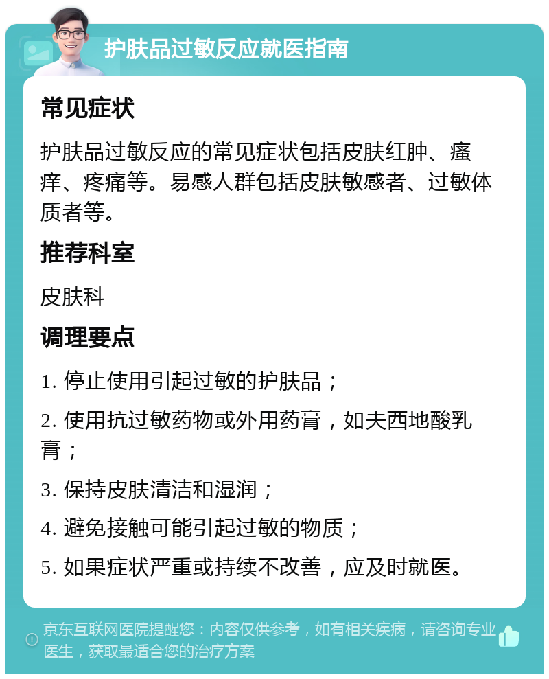 护肤品过敏反应就医指南 常见症状 护肤品过敏反应的常见症状包括皮肤红肿、瘙痒、疼痛等。易感人群包括皮肤敏感者、过敏体质者等。 推荐科室 皮肤科 调理要点 1. 停止使用引起过敏的护肤品； 2. 使用抗过敏药物或外用药膏，如夫西地酸乳膏； 3. 保持皮肤清洁和湿润； 4. 避免接触可能引起过敏的物质； 5. 如果症状严重或持续不改善，应及时就医。