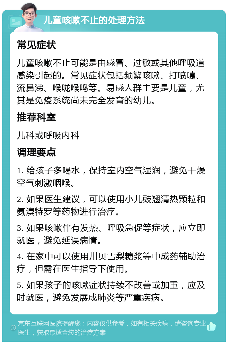 儿童咳嗽不止的处理方法 常见症状 儿童咳嗽不止可能是由感冒、过敏或其他呼吸道感染引起的。常见症状包括频繁咳嗽、打喷嚏、流鼻涕、喉咙喉鸣等。易感人群主要是儿童，尤其是免疫系统尚未完全发育的幼儿。 推荐科室 儿科或呼吸内科 调理要点 1. 给孩子多喝水，保持室内空气湿润，避免干燥空气刺激咽喉。 2. 如果医生建议，可以使用小儿豉翘清热颗粒和氨溴特罗等药物进行治疗。 3. 如果咳嗽伴有发热、呼吸急促等症状，应立即就医，避免延误病情。 4. 在家中可以使用川贝雪梨糖浆等中成药辅助治疗，但需在医生指导下使用。 5. 如果孩子的咳嗽症状持续不改善或加重，应及时就医，避免发展成肺炎等严重疾病。