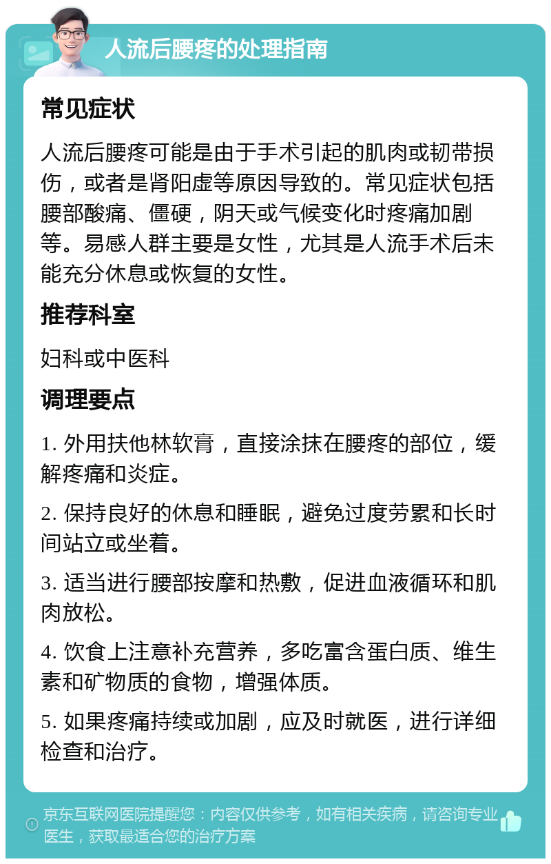 人流后腰疼的处理指南 常见症状 人流后腰疼可能是由于手术引起的肌肉或韧带损伤，或者是肾阳虚等原因导致的。常见症状包括腰部酸痛、僵硬，阴天或气候变化时疼痛加剧等。易感人群主要是女性，尤其是人流手术后未能充分休息或恢复的女性。 推荐科室 妇科或中医科 调理要点 1. 外用扶他林软膏，直接涂抹在腰疼的部位，缓解疼痛和炎症。 2. 保持良好的休息和睡眠，避免过度劳累和长时间站立或坐着。 3. 适当进行腰部按摩和热敷，促进血液循环和肌肉放松。 4. 饮食上注意补充营养，多吃富含蛋白质、维生素和矿物质的食物，增强体质。 5. 如果疼痛持续或加剧，应及时就医，进行详细检查和治疗。