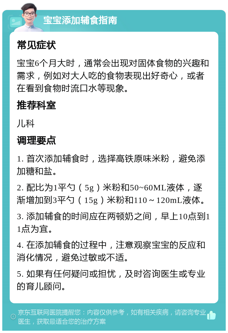 宝宝添加辅食指南 常见症状 宝宝6个月大时，通常会出现对固体食物的兴趣和需求，例如对大人吃的食物表现出好奇心，或者在看到食物时流口水等现象。 推荐科室 儿科 调理要点 1. 首次添加辅食时，选择高铁原味米粉，避免添加糖和盐。 2. 配比为1平勺（5g）米粉和50~60ML液体，逐渐增加到3平勺（15g）米粉和110～120mL液体。 3. 添加辅食的时间应在两顿奶之间，早上10点到11点为宜。 4. 在添加辅食的过程中，注意观察宝宝的反应和消化情况，避免过敏或不适。 5. 如果有任何疑问或担忧，及时咨询医生或专业的育儿顾问。