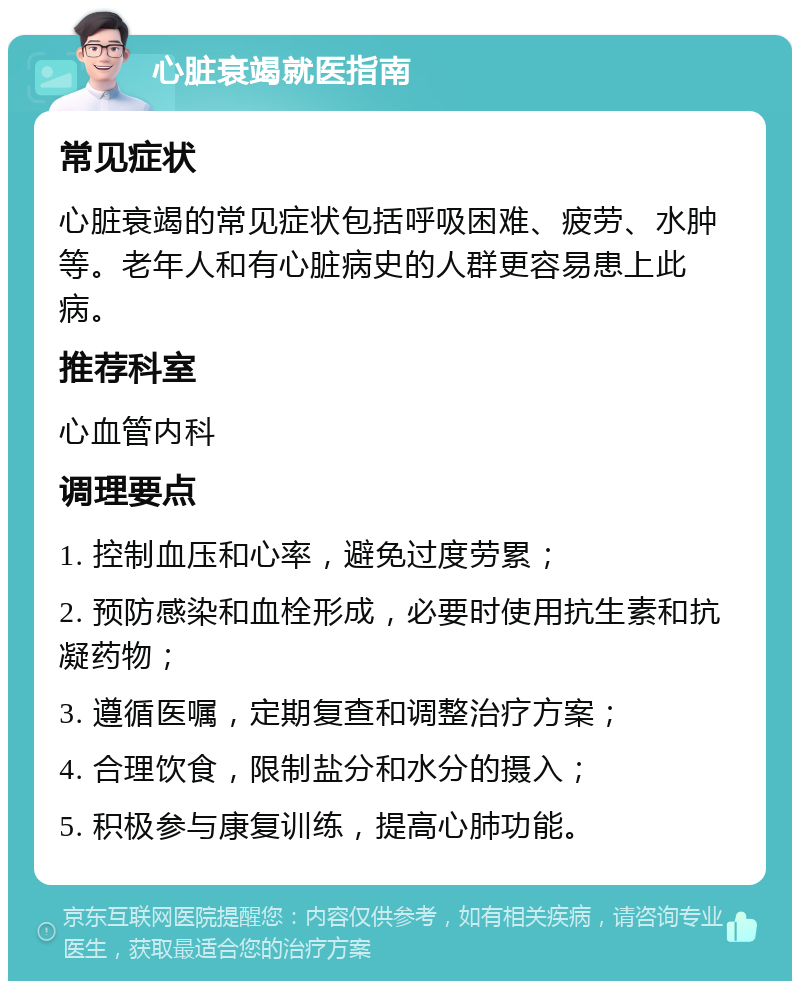 心脏衰竭就医指南 常见症状 心脏衰竭的常见症状包括呼吸困难、疲劳、水肿等。老年人和有心脏病史的人群更容易患上此病。 推荐科室 心血管内科 调理要点 1. 控制血压和心率，避免过度劳累； 2. 预防感染和血栓形成，必要时使用抗生素和抗凝药物； 3. 遵循医嘱，定期复查和调整治疗方案； 4. 合理饮食，限制盐分和水分的摄入； 5. 积极参与康复训练，提高心肺功能。