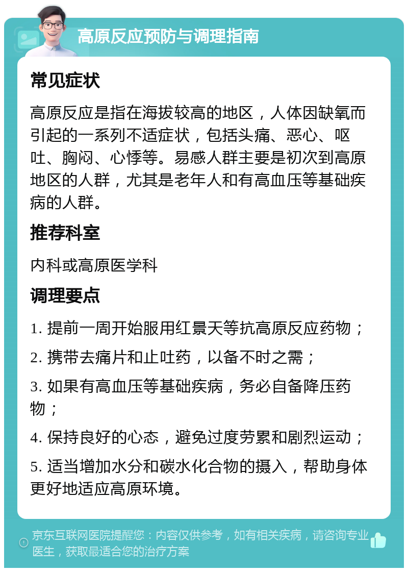 高原反应预防与调理指南 常见症状 高原反应是指在海拔较高的地区，人体因缺氧而引起的一系列不适症状，包括头痛、恶心、呕吐、胸闷、心悸等。易感人群主要是初次到高原地区的人群，尤其是老年人和有高血压等基础疾病的人群。 推荐科室 内科或高原医学科 调理要点 1. 提前一周开始服用红景天等抗高原反应药物； 2. 携带去痛片和止吐药，以备不时之需； 3. 如果有高血压等基础疾病，务必自备降压药物； 4. 保持良好的心态，避免过度劳累和剧烈运动； 5. 适当增加水分和碳水化合物的摄入，帮助身体更好地适应高原环境。