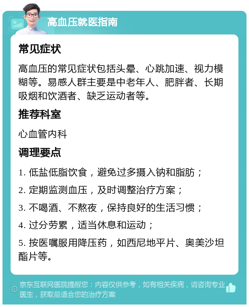 高血压就医指南 常见症状 高血压的常见症状包括头晕、心跳加速、视力模糊等。易感人群主要是中老年人、肥胖者、长期吸烟和饮酒者、缺乏运动者等。 推荐科室 心血管内科 调理要点 1. 低盐低脂饮食，避免过多摄入钠和脂肪； 2. 定期监测血压，及时调整治疗方案； 3. 不喝酒、不熬夜，保持良好的生活习惯； 4. 过分劳累，适当休息和运动； 5. 按医嘱服用降压药，如西尼地平片、奥美沙坦酯片等。