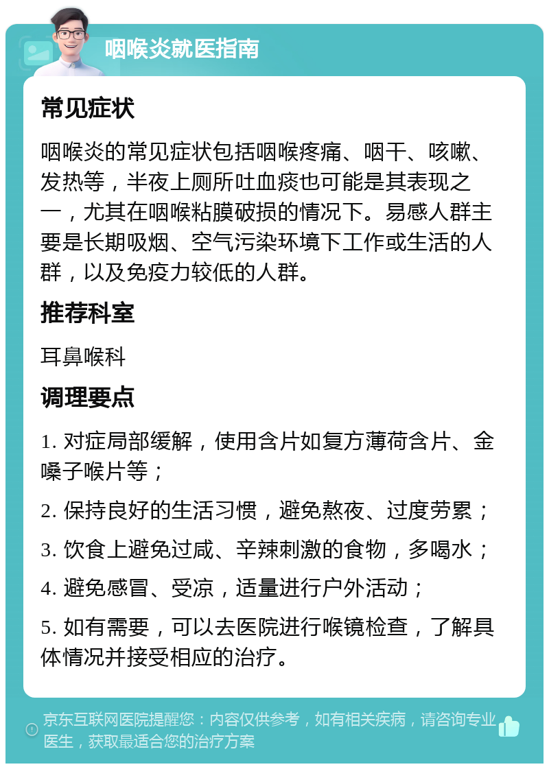 咽喉炎就医指南 常见症状 咽喉炎的常见症状包括咽喉疼痛、咽干、咳嗽、发热等，半夜上厕所吐血痰也可能是其表现之一，尤其在咽喉粘膜破损的情况下。易感人群主要是长期吸烟、空气污染环境下工作或生活的人群，以及免疫力较低的人群。 推荐科室 耳鼻喉科 调理要点 1. 对症局部缓解，使用含片如复方薄荷含片、金嗓子喉片等； 2. 保持良好的生活习惯，避免熬夜、过度劳累； 3. 饮食上避免过咸、辛辣刺激的食物，多喝水； 4. 避免感冒、受凉，适量进行户外活动； 5. 如有需要，可以去医院进行喉镜检查，了解具体情况并接受相应的治疗。