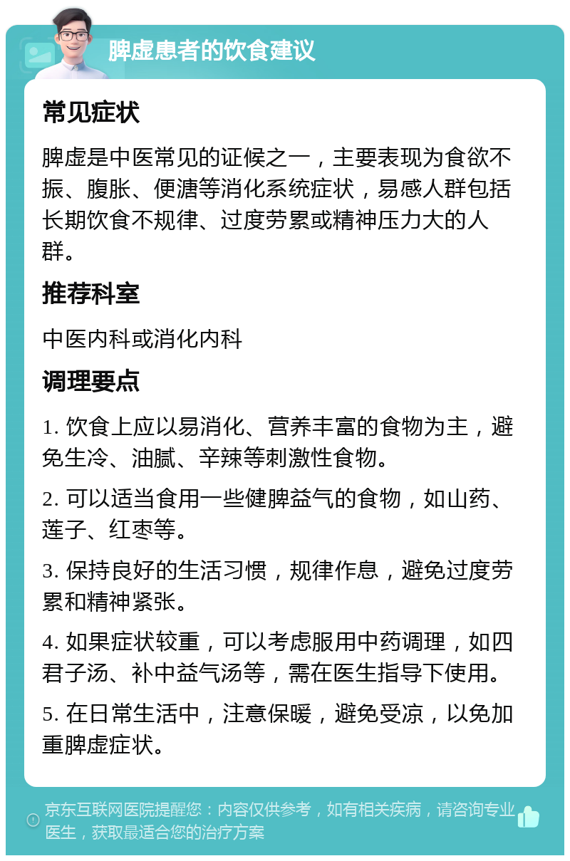 脾虚患者的饮食建议 常见症状 脾虚是中医常见的证候之一，主要表现为食欲不振、腹胀、便溏等消化系统症状，易感人群包括长期饮食不规律、过度劳累或精神压力大的人群。 推荐科室 中医内科或消化内科 调理要点 1. 饮食上应以易消化、营养丰富的食物为主，避免生冷、油腻、辛辣等刺激性食物。 2. 可以适当食用一些健脾益气的食物，如山药、莲子、红枣等。 3. 保持良好的生活习惯，规律作息，避免过度劳累和精神紧张。 4. 如果症状较重，可以考虑服用中药调理，如四君子汤、补中益气汤等，需在医生指导下使用。 5. 在日常生活中，注意保暖，避免受凉，以免加重脾虚症状。