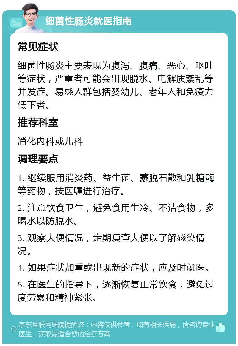 细菌性肠炎就医指南 常见症状 细菌性肠炎主要表现为腹泻、腹痛、恶心、呕吐等症状，严重者可能会出现脱水、电解质紊乱等并发症。易感人群包括婴幼儿、老年人和免疫力低下者。 推荐科室 消化内科或儿科 调理要点 1. 继续服用消炎药、益生菌、蒙脱石散和乳糖酶等药物，按医嘱进行治疗。 2. 注意饮食卫生，避免食用生冷、不洁食物，多喝水以防脱水。 3. 观察大便情况，定期复查大便以了解感染情况。 4. 如果症状加重或出现新的症状，应及时就医。 5. 在医生的指导下，逐渐恢复正常饮食，避免过度劳累和精神紧张。