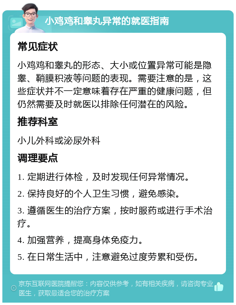 小鸡鸡和睾丸异常的就医指南 常见症状 小鸡鸡和睾丸的形态、大小或位置异常可能是隐睾、鞘膜积液等问题的表现。需要注意的是，这些症状并不一定意味着存在严重的健康问题，但仍然需要及时就医以排除任何潜在的风险。 推荐科室 小儿外科或泌尿外科 调理要点 1. 定期进行体检，及时发现任何异常情况。 2. 保持良好的个人卫生习惯，避免感染。 3. 遵循医生的治疗方案，按时服药或进行手术治疗。 4. 加强营养，提高身体免疫力。 5. 在日常生活中，注意避免过度劳累和受伤。