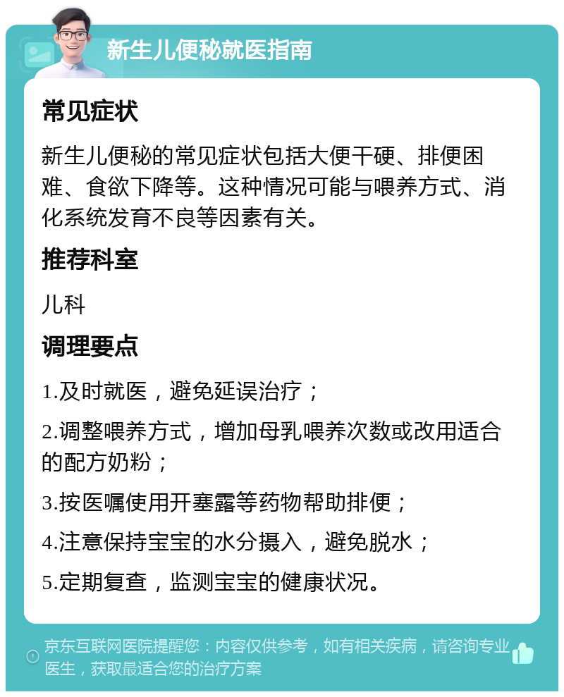 新生儿便秘就医指南 常见症状 新生儿便秘的常见症状包括大便干硬、排便困难、食欲下降等。这种情况可能与喂养方式、消化系统发育不良等因素有关。 推荐科室 儿科 调理要点 1.及时就医，避免延误治疗； 2.调整喂养方式，增加母乳喂养次数或改用适合的配方奶粉； 3.按医嘱使用开塞露等药物帮助排便； 4.注意保持宝宝的水分摄入，避免脱水； 5.定期复查，监测宝宝的健康状况。