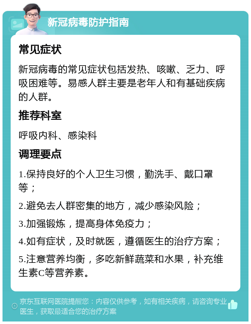 新冠病毒防护指南 常见症状 新冠病毒的常见症状包括发热、咳嗽、乏力、呼吸困难等。易感人群主要是老年人和有基础疾病的人群。 推荐科室 呼吸内科、感染科 调理要点 1.保持良好的个人卫生习惯，勤洗手、戴口罩等； 2.避免去人群密集的地方，减少感染风险； 3.加强锻炼，提高身体免疫力； 4.如有症状，及时就医，遵循医生的治疗方案； 5.注意营养均衡，多吃新鲜蔬菜和水果，补充维生素C等营养素。