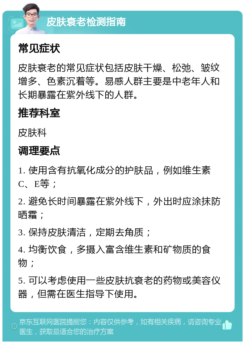 皮肤衰老检测指南 常见症状 皮肤衰老的常见症状包括皮肤干燥、松弛、皱纹增多、色素沉着等。易感人群主要是中老年人和长期暴露在紫外线下的人群。 推荐科室 皮肤科 调理要点 1. 使用含有抗氧化成分的护肤品，例如维生素C、E等； 2. 避免长时间暴露在紫外线下，外出时应涂抹防晒霜； 3. 保持皮肤清洁，定期去角质； 4. 均衡饮食，多摄入富含维生素和矿物质的食物； 5. 可以考虑使用一些皮肤抗衰老的药物或美容仪器，但需在医生指导下使用。