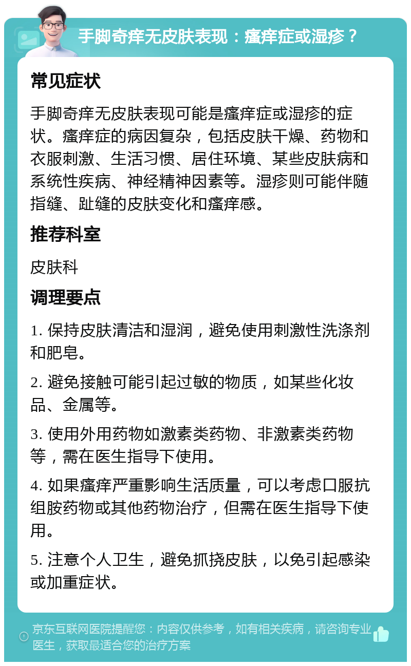 手脚奇痒无皮肤表现：瘙痒症或湿疹？ 常见症状 手脚奇痒无皮肤表现可能是瘙痒症或湿疹的症状。瘙痒症的病因复杂，包括皮肤干燥、药物和衣服刺激、生活习惯、居住环境、某些皮肤病和系统性疾病、神经精神因素等。湿疹则可能伴随指缝、趾缝的皮肤变化和瘙痒感。 推荐科室 皮肤科 调理要点 1. 保持皮肤清洁和湿润，避免使用刺激性洗涤剂和肥皂。 2. 避免接触可能引起过敏的物质，如某些化妆品、金属等。 3. 使用外用药物如激素类药物、非激素类药物等，需在医生指导下使用。 4. 如果瘙痒严重影响生活质量，可以考虑口服抗组胺药物或其他药物治疗，但需在医生指导下使用。 5. 注意个人卫生，避免抓挠皮肤，以免引起感染或加重症状。