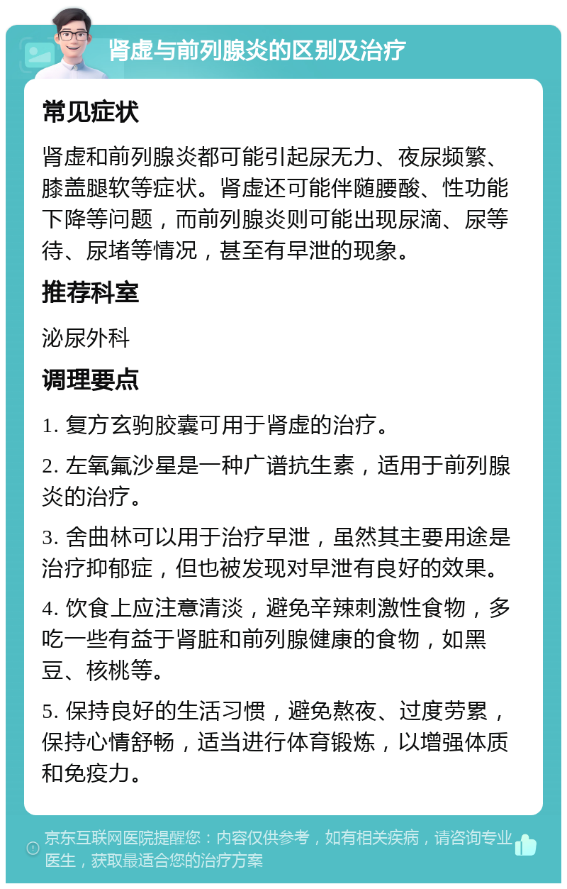 肾虚与前列腺炎的区别及治疗 常见症状 肾虚和前列腺炎都可能引起尿无力、夜尿频繁、膝盖腿软等症状。肾虚还可能伴随腰酸、性功能下降等问题，而前列腺炎则可能出现尿滴、尿等待、尿堵等情况，甚至有早泄的现象。 推荐科室 泌尿外科 调理要点 1. 复方玄驹胶囊可用于肾虚的治疗。 2. 左氧氟沙星是一种广谱抗生素，适用于前列腺炎的治疗。 3. 舍曲林可以用于治疗早泄，虽然其主要用途是治疗抑郁症，但也被发现对早泄有良好的效果。 4. 饮食上应注意清淡，避免辛辣刺激性食物，多吃一些有益于肾脏和前列腺健康的食物，如黑豆、核桃等。 5. 保持良好的生活习惯，避免熬夜、过度劳累，保持心情舒畅，适当进行体育锻炼，以增强体质和免疫力。