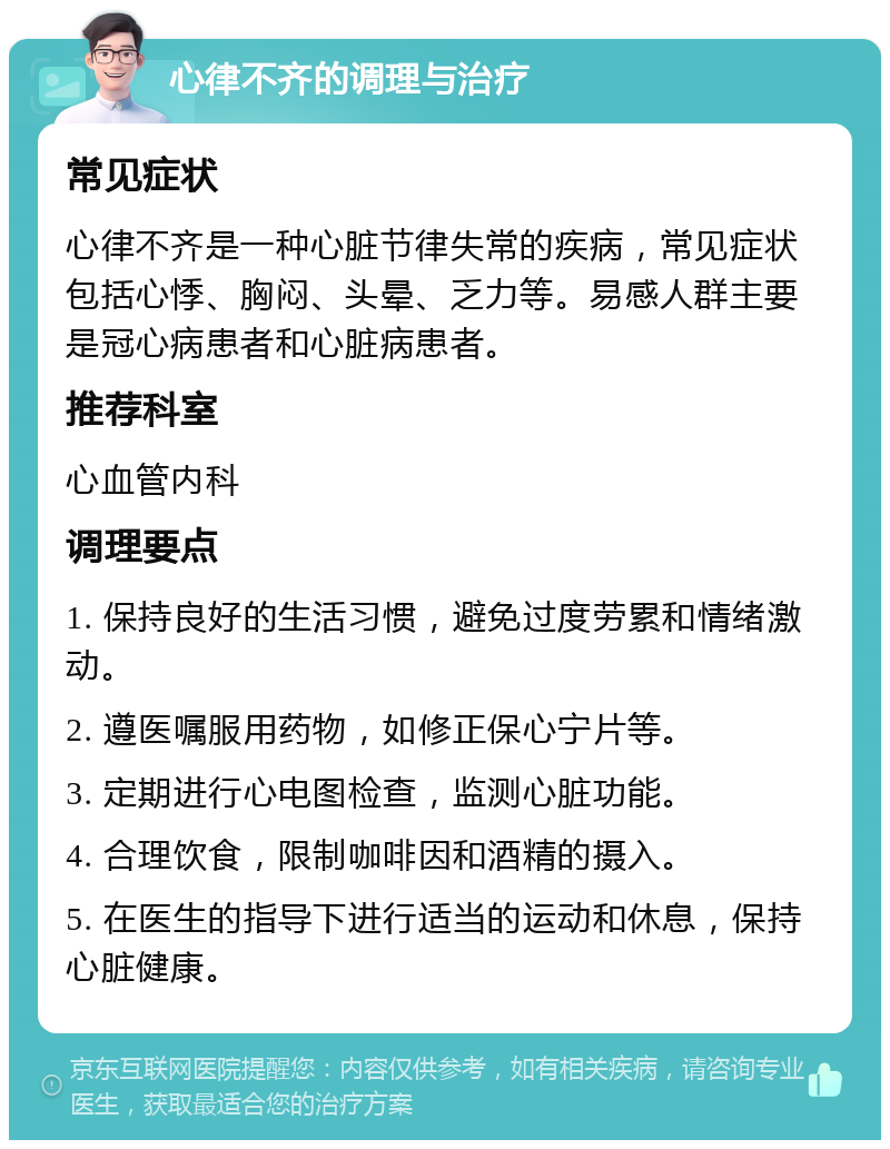 心律不齐的调理与治疗 常见症状 心律不齐是一种心脏节律失常的疾病，常见症状包括心悸、胸闷、头晕、乏力等。易感人群主要是冠心病患者和心脏病患者。 推荐科室 心血管内科 调理要点 1. 保持良好的生活习惯，避免过度劳累和情绪激动。 2. 遵医嘱服用药物，如修正保心宁片等。 3. 定期进行心电图检查，监测心脏功能。 4. 合理饮食，限制咖啡因和酒精的摄入。 5. 在医生的指导下进行适当的运动和休息，保持心脏健康。