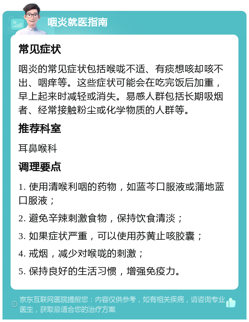 咽炎就医指南 常见症状 咽炎的常见症状包括喉咙不适、有痰想咳却咳不出、咽痒等。这些症状可能会在吃完饭后加重，早上起来时减轻或消失。易感人群包括长期吸烟者、经常接触粉尘或化学物质的人群等。 推荐科室 耳鼻喉科 调理要点 1. 使用清喉利咽的药物，如蓝芩口服液或蒲地蓝口服液； 2. 避免辛辣刺激食物，保持饮食清淡； 3. 如果症状严重，可以使用苏黄止咳胶囊； 4. 戒烟，减少对喉咙的刺激； 5. 保持良好的生活习惯，增强免疫力。