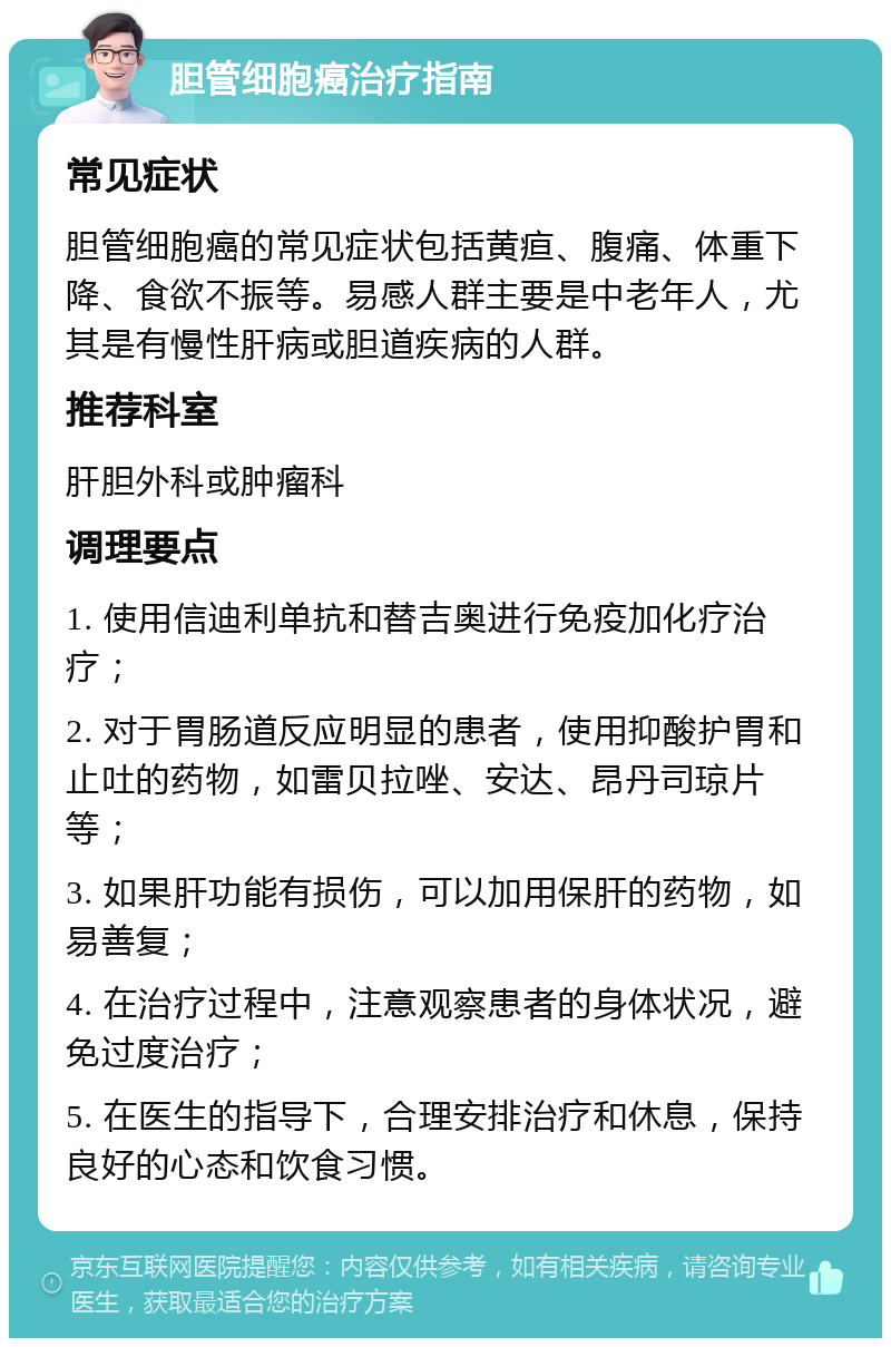 胆管细胞癌治疗指南 常见症状 胆管细胞癌的常见症状包括黄疸、腹痛、体重下降、食欲不振等。易感人群主要是中老年人，尤其是有慢性肝病或胆道疾病的人群。 推荐科室 肝胆外科或肿瘤科 调理要点 1. 使用信迪利单抗和替吉奥进行免疫加化疗治疗； 2. 对于胃肠道反应明显的患者，使用抑酸护胃和止吐的药物，如雷贝拉唑、安达、昂丹司琼片等； 3. 如果肝功能有损伤，可以加用保肝的药物，如易善复； 4. 在治疗过程中，注意观察患者的身体状况，避免过度治疗； 5. 在医生的指导下，合理安排治疗和休息，保持良好的心态和饮食习惯。