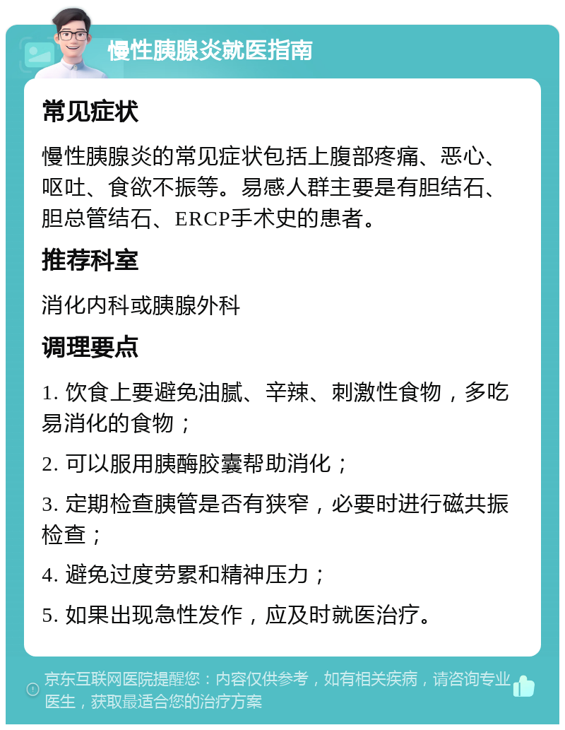 慢性胰腺炎就医指南 常见症状 慢性胰腺炎的常见症状包括上腹部疼痛、恶心、呕吐、食欲不振等。易感人群主要是有胆结石、胆总管结石、ERCP手术史的患者。 推荐科室 消化内科或胰腺外科 调理要点 1. 饮食上要避免油腻、辛辣、刺激性食物，多吃易消化的食物； 2. 可以服用胰酶胶囊帮助消化； 3. 定期检查胰管是否有狭窄，必要时进行磁共振检查； 4. 避免过度劳累和精神压力； 5. 如果出现急性发作，应及时就医治疗。