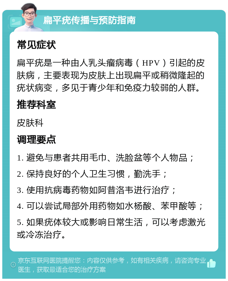 扁平疣传播与预防指南 常见症状 扁平疣是一种由人乳头瘤病毒（HPV）引起的皮肤病，主要表现为皮肤上出现扁平或稍微隆起的疣状病变，多见于青少年和免疫力较弱的人群。 推荐科室 皮肤科 调理要点 1. 避免与患者共用毛巾、洗脸盆等个人物品； 2. 保持良好的个人卫生习惯，勤洗手； 3. 使用抗病毒药物如阿昔洛韦进行治疗； 4. 可以尝试局部外用药物如水杨酸、苯甲酸等； 5. 如果疣体较大或影响日常生活，可以考虑激光或冷冻治疗。