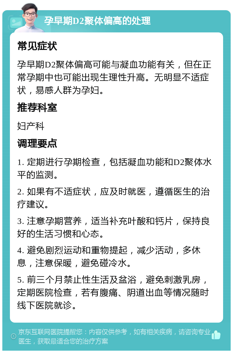 孕早期D2聚体偏高的处理 常见症状 孕早期D2聚体偏高可能与凝血功能有关，但在正常孕期中也可能出现生理性升高。无明显不适症状，易感人群为孕妇。 推荐科室 妇产科 调理要点 1. 定期进行孕期检查，包括凝血功能和D2聚体水平的监测。 2. 如果有不适症状，应及时就医，遵循医生的治疗建议。 3. 注意孕期营养，适当补充叶酸和钙片，保持良好的生活习惯和心态。 4. 避免剧烈运动和重物提起，减少活动，多休息，注意保暖，避免碰冷水。 5. 前三个月禁止性生活及盆浴，避免刺激乳房，定期医院检查，若有腹痛、阴道出血等情况随时线下医院就诊。