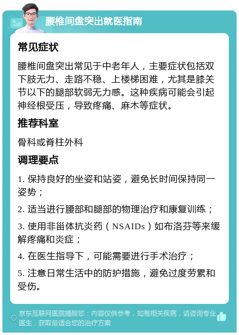 腰椎间盘突出就医指南 常见症状 腰椎间盘突出常见于中老年人，主要症状包括双下肢无力、走路不稳、上楼梯困难，尤其是膝关节以下的腿部软弱无力感。这种疾病可能会引起神经根受压，导致疼痛、麻木等症状。 推荐科室 骨科或脊柱外科 调理要点 1. 保持良好的坐姿和站姿，避免长时间保持同一姿势； 2. 适当进行腰部和腿部的物理治疗和康复训练； 3. 使用非甾体抗炎药（NSAIDs）如布洛芬等来缓解疼痛和炎症； 4. 在医生指导下，可能需要进行手术治疗； 5. 注意日常生活中的防护措施，避免过度劳累和受伤。